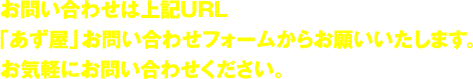 お問い合わせは上記URL「あず屋」お問い合わせフォームからお願いいたします。お気軽にお問い合わせください。