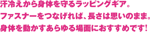 汗冷えから身体を守るラッピングギア。ファスナーをつなげれば、長さは思いのまま。身体を動かすあらゆる場面におすすめです！